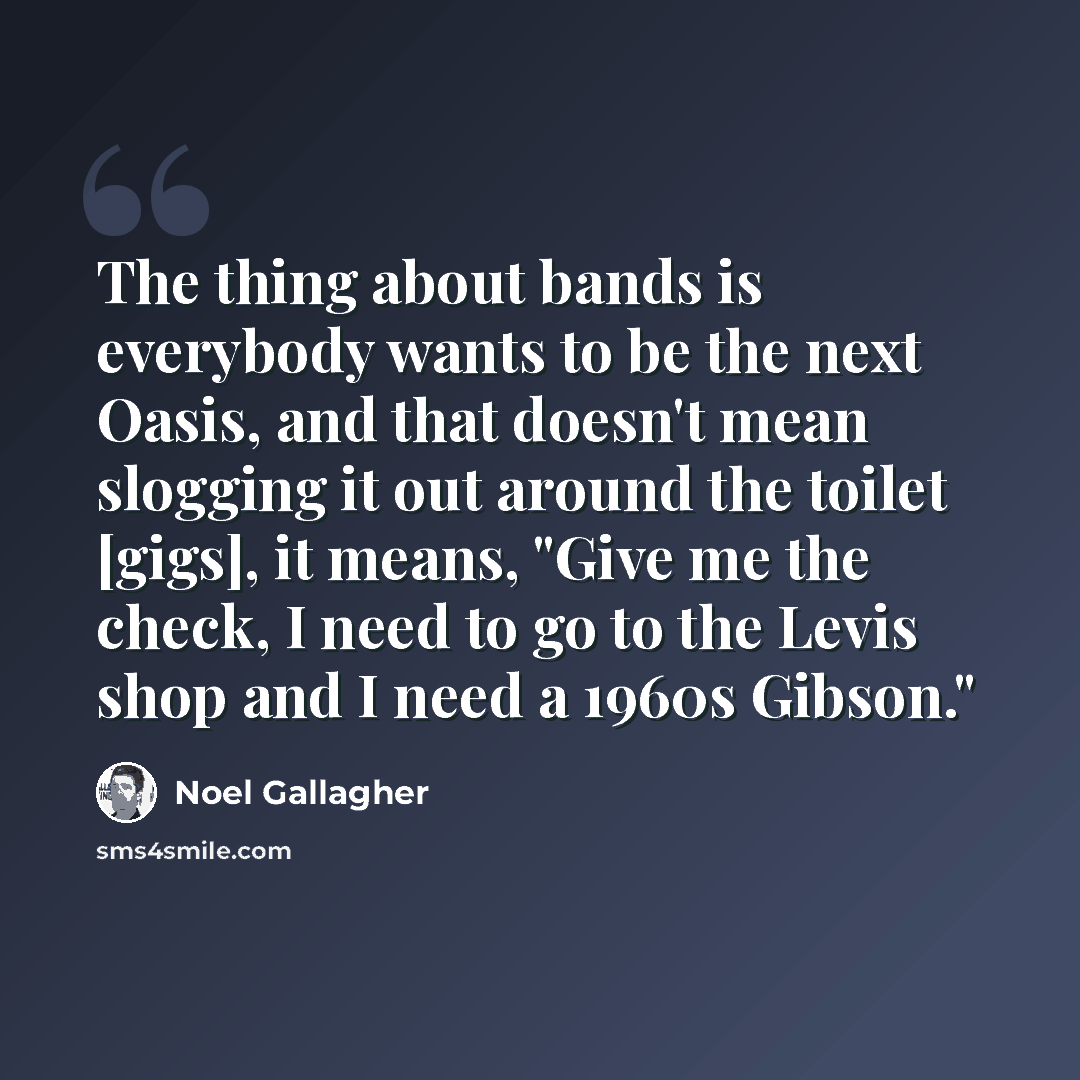 “The thing about bands is everybody wants to be the next Oasis, and that doesn't mean slogging it out around the toilet [gigs], it means, "Give me the check, I need to go to the Levis shop and I need a 1960s Gibson."” quote by Noel Gallagher