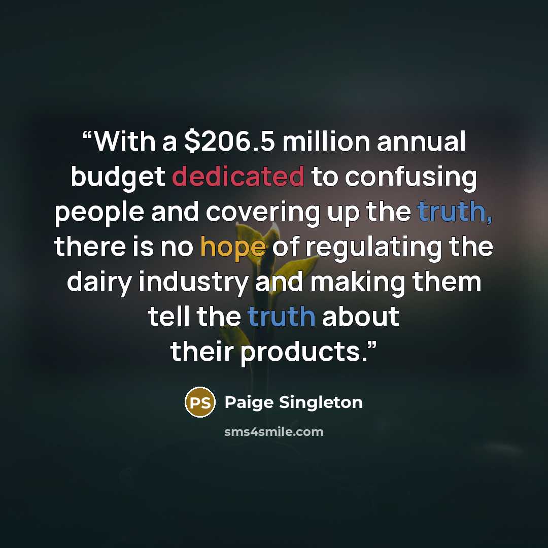 “With a $206.5 million annual budget dedicated to confusing people and covering up the truth, there is no hope of regulating the dairy industry and making them tell the truth about their products.” quote by Paige Singleton