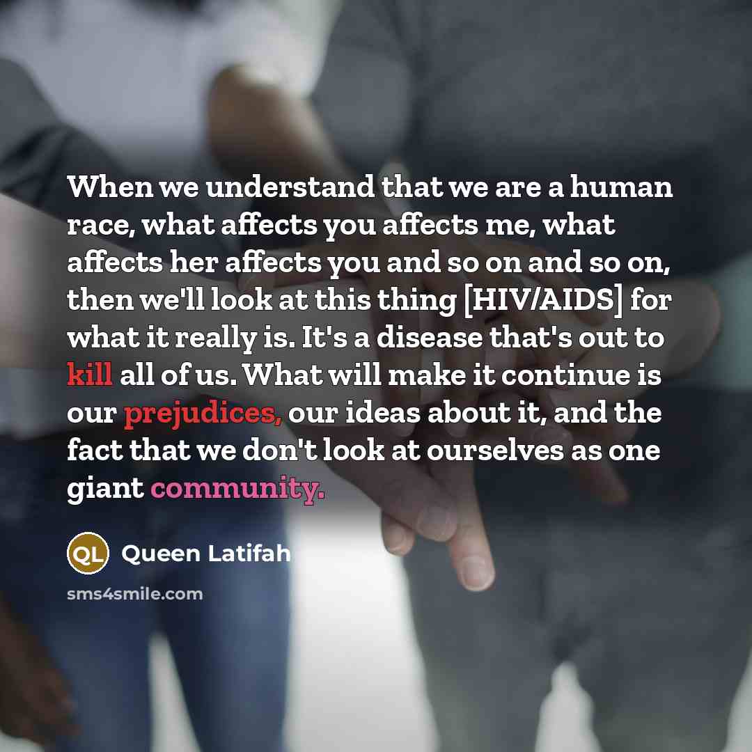 “When we understand that we are a human race, what affects you affects me, what affects her affects you and so on and so on, then we'll look at this thing [HIV/AIDS] for what it really is. It's a disease that's out to kill all of us. What will make it continue is our prejudices, our ideas about it…” quote by Queen Latifah