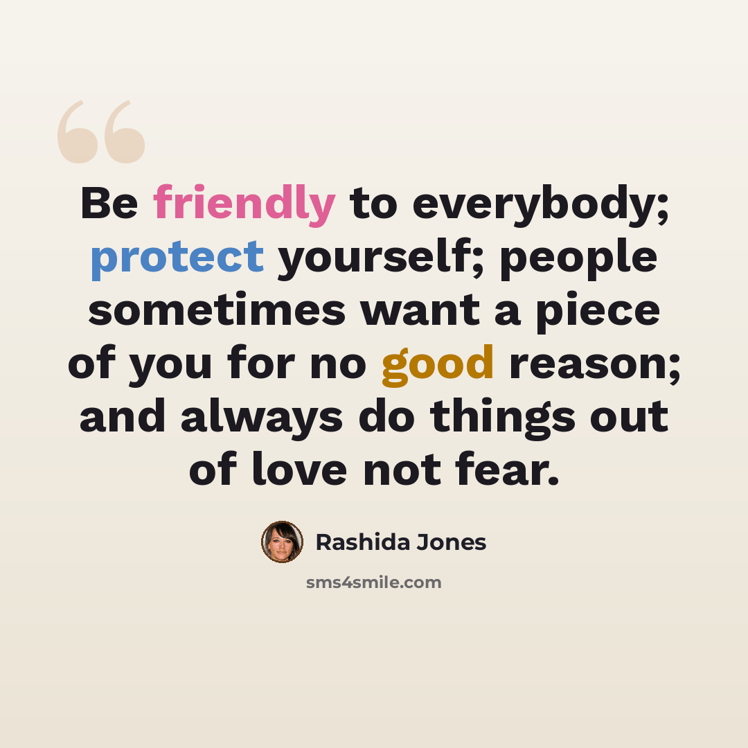 “Be friendly to everybody; protect yourself; people sometimes want a piece of you for no good reason; and always do things out of love not fear.” quote by Rashida Jones