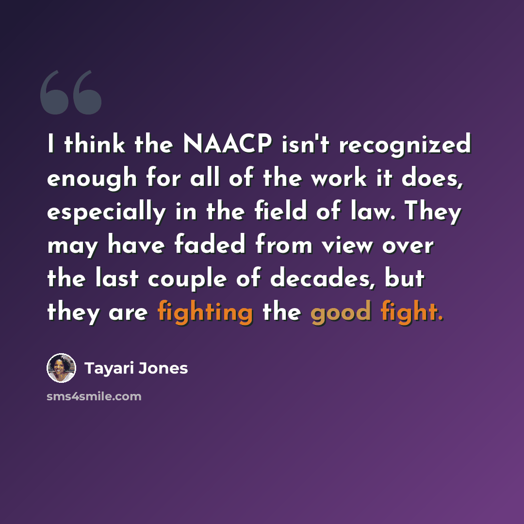 “I think the NAACP isn't recognized enough for all of the work it does, especially in the field of law. They may have faded from view over the last couple of decades, but they are fighting the good fight.” quote by Tayari Jones