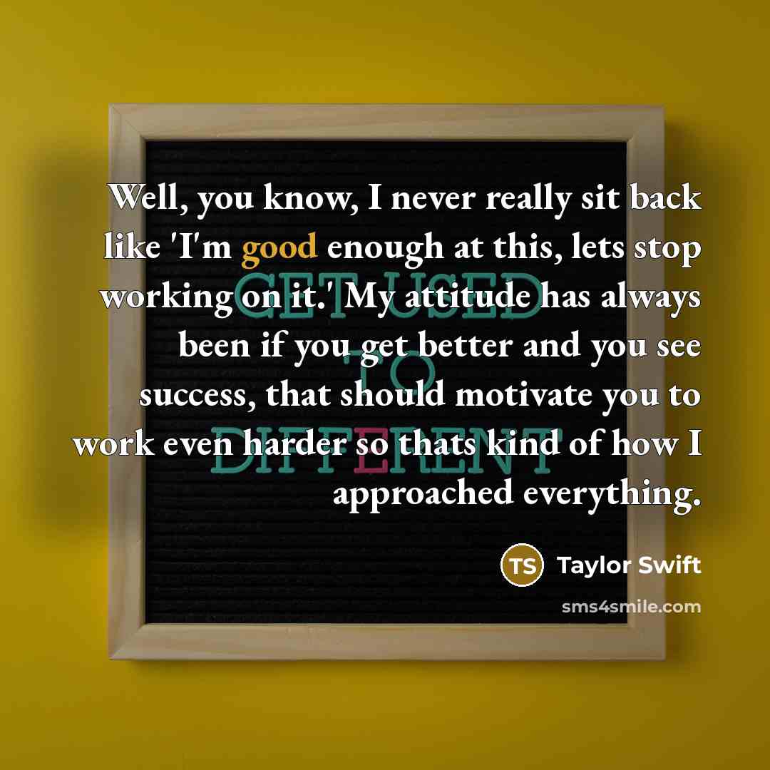 “Well, you know, I never really sit back like 'I'm good enough at this, lets stop working on it.' My attitude has always been if you get better and you see success, that should motivate you to work even harder so thats kind of how I approached everything.” quote by Taylor Swift