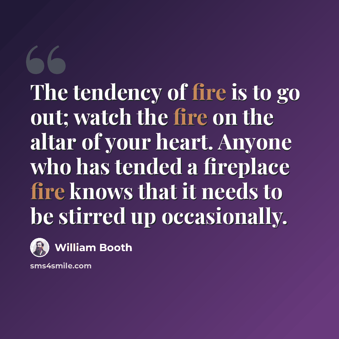 “The tendency of fire is to go out; watch the fire on the altar of your heart. Anyone who has tended a fireplace fire knows that it needs to be stirred up occasionally.” quote by William Booth