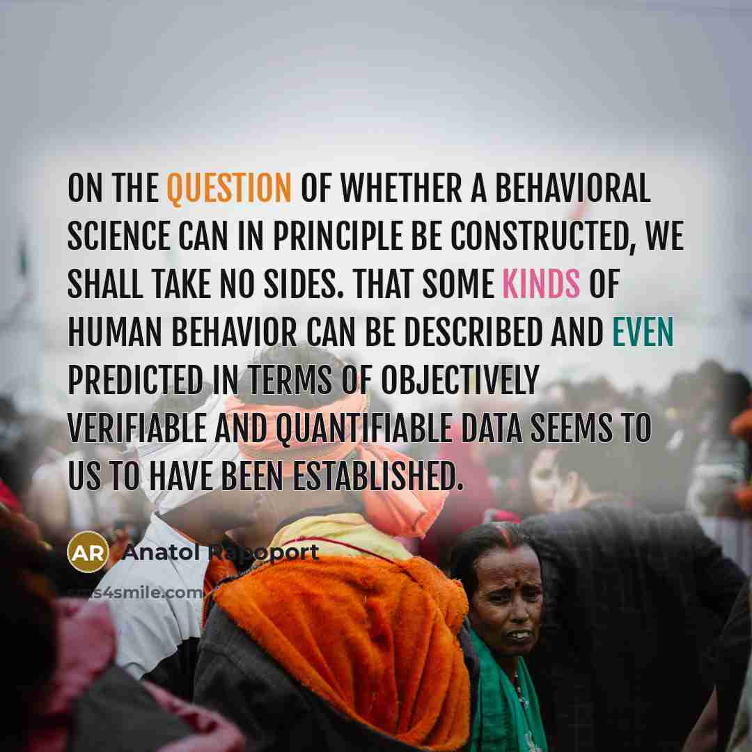 “On the question of whether a behavioral science can in principle be constructed, we shall take no sides. That some kinds of human behavior can be described and even predicted in terms of objectively verifiable and quantifiable data seems to us to have been established.” quote by Anatol Rapoport