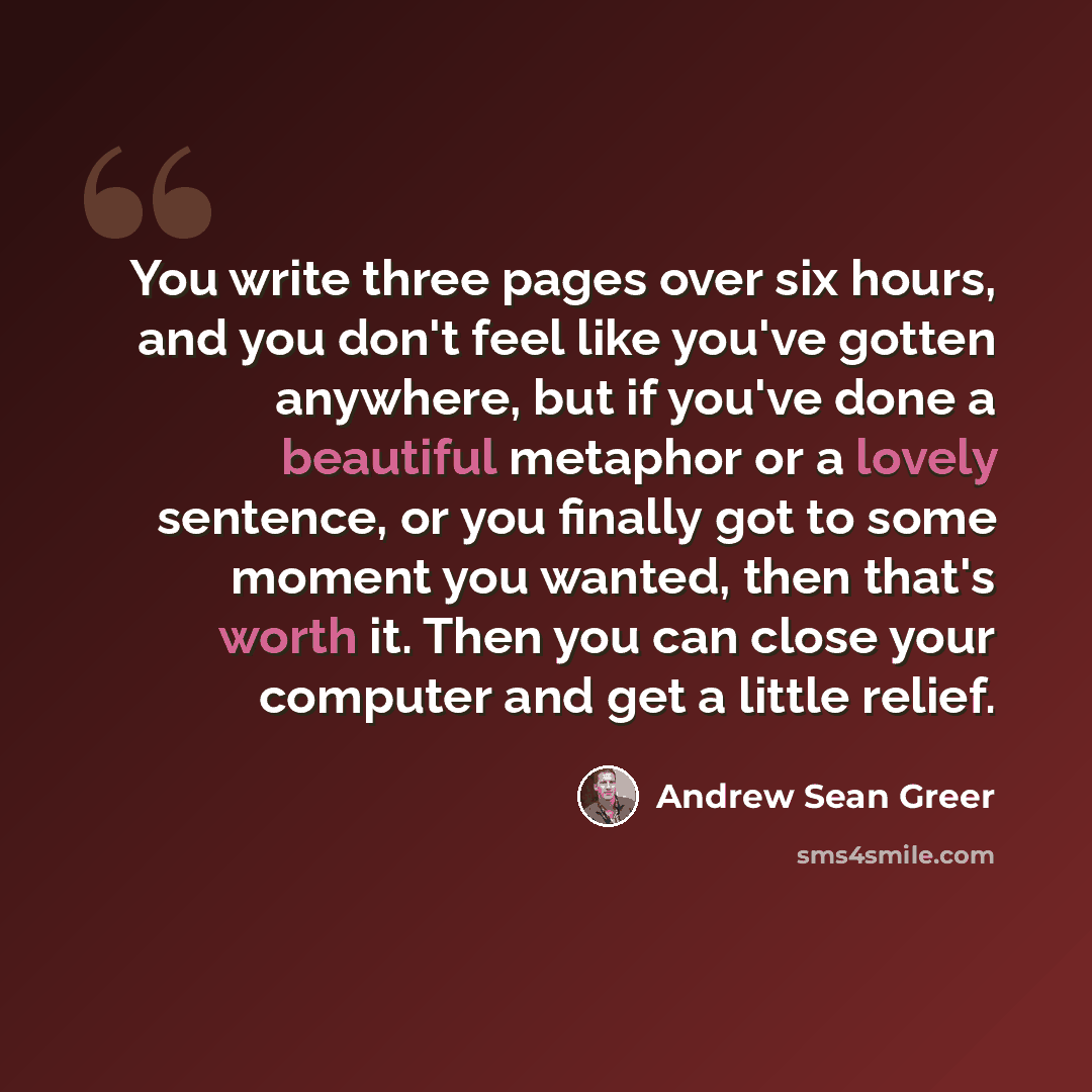 “You write three pages over six hours, and you don't feel like you've gotten anywhere, but if you've done a beautiful metaphor or a lovely sentence, or you finally got to some moment you wanted, then that's worth it. Then you can close your computer and get a little relief.” quote by Andrew Sean Greer