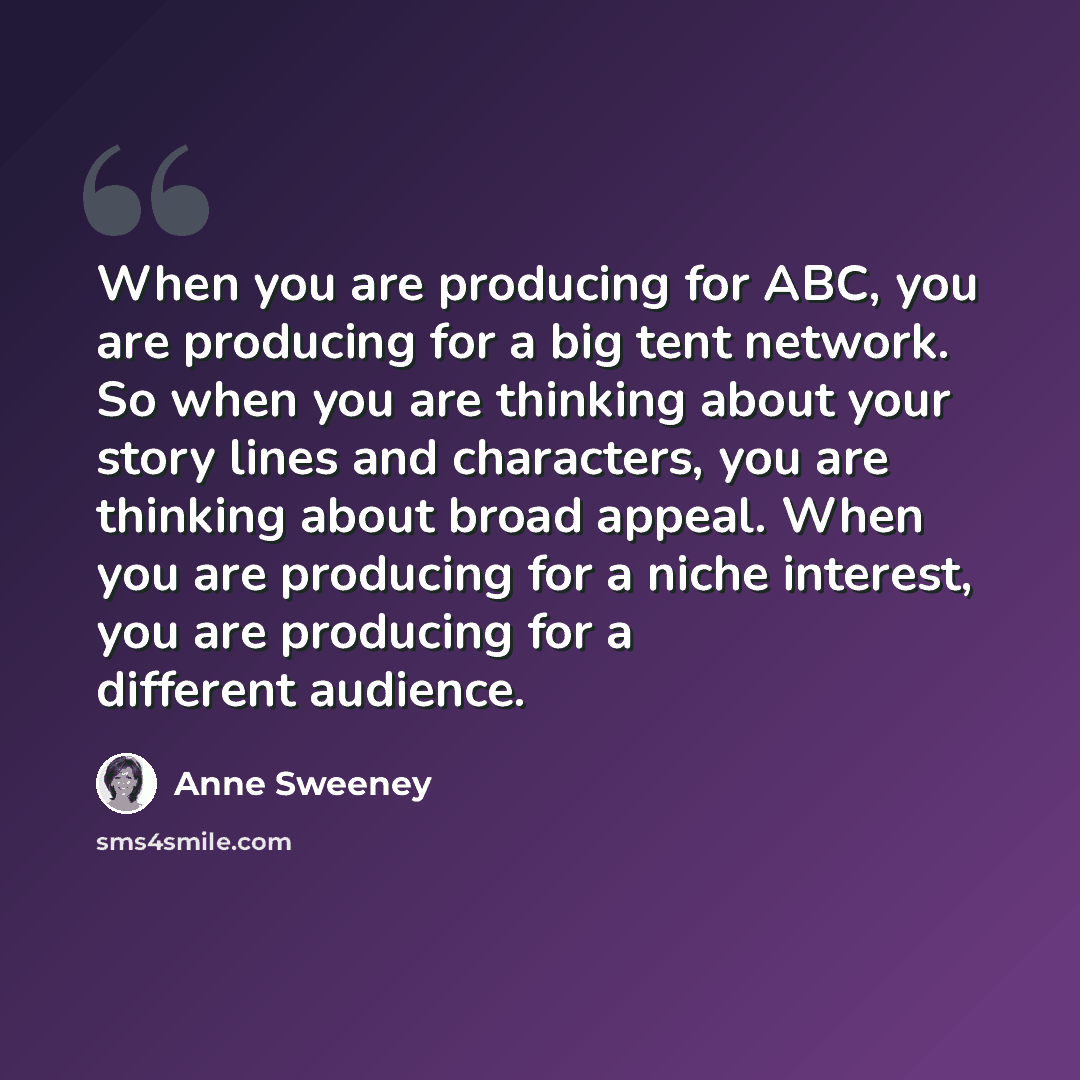 “When you are producing for ABC, you are producing for a big tent network. So when you are thinking about your story lines and characters, you are thinking about broad appeal. When you are producing for a niche interest, you are producing for a different audience.” quote by Anne Sweeney