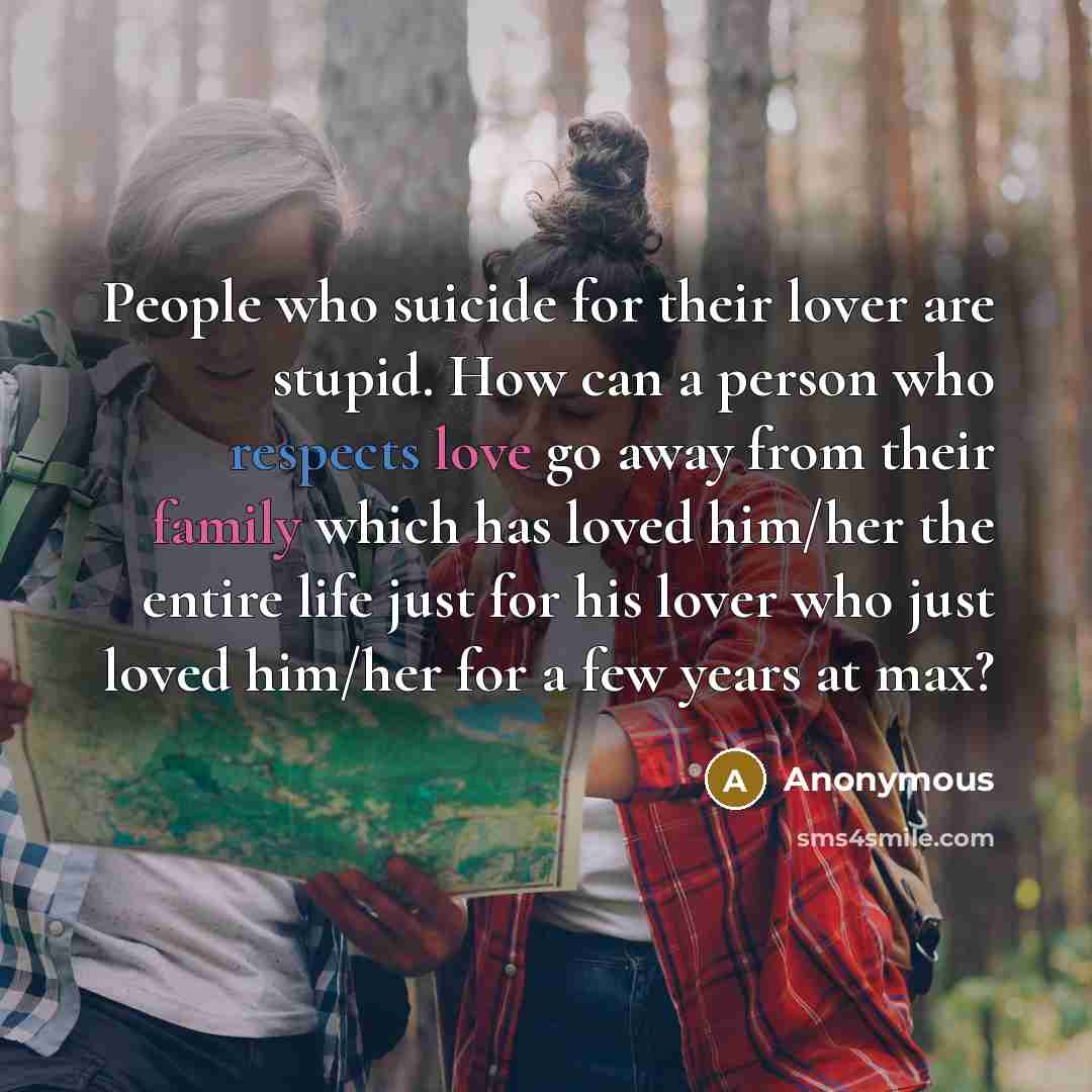 “People who suicide for their lover are stupid. How can a person who respects love go away from their family which has loved him/her the entire life just for his lover who just loved him/her for a few years at max?” quote by Anonymous