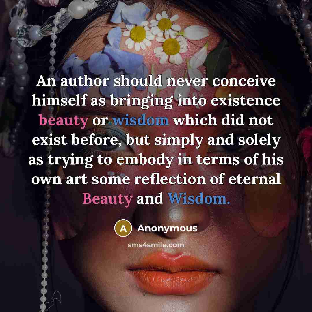 “An author should never conceive himself as bringing into existence beauty or wisdom which did not exist before, but simply and solely as trying to embody in terms of his own art some reflection of eternal Beauty and Wisdom.” quote by Anonymous