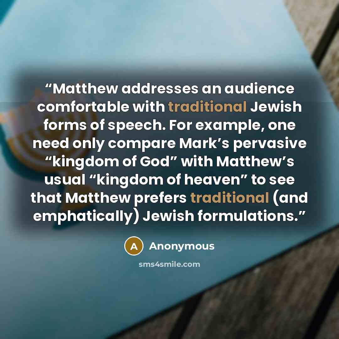 “Matthew addresses an audience comfortable with traditional Jewish forms of speech. For example, one need only compare Mark’s pervasive “kingdom of God” with Matthew’s usual “kingdom of heaven” to see that Matthew prefers traditional (and emphatically) Jewish formulations.” quote by Anonymous