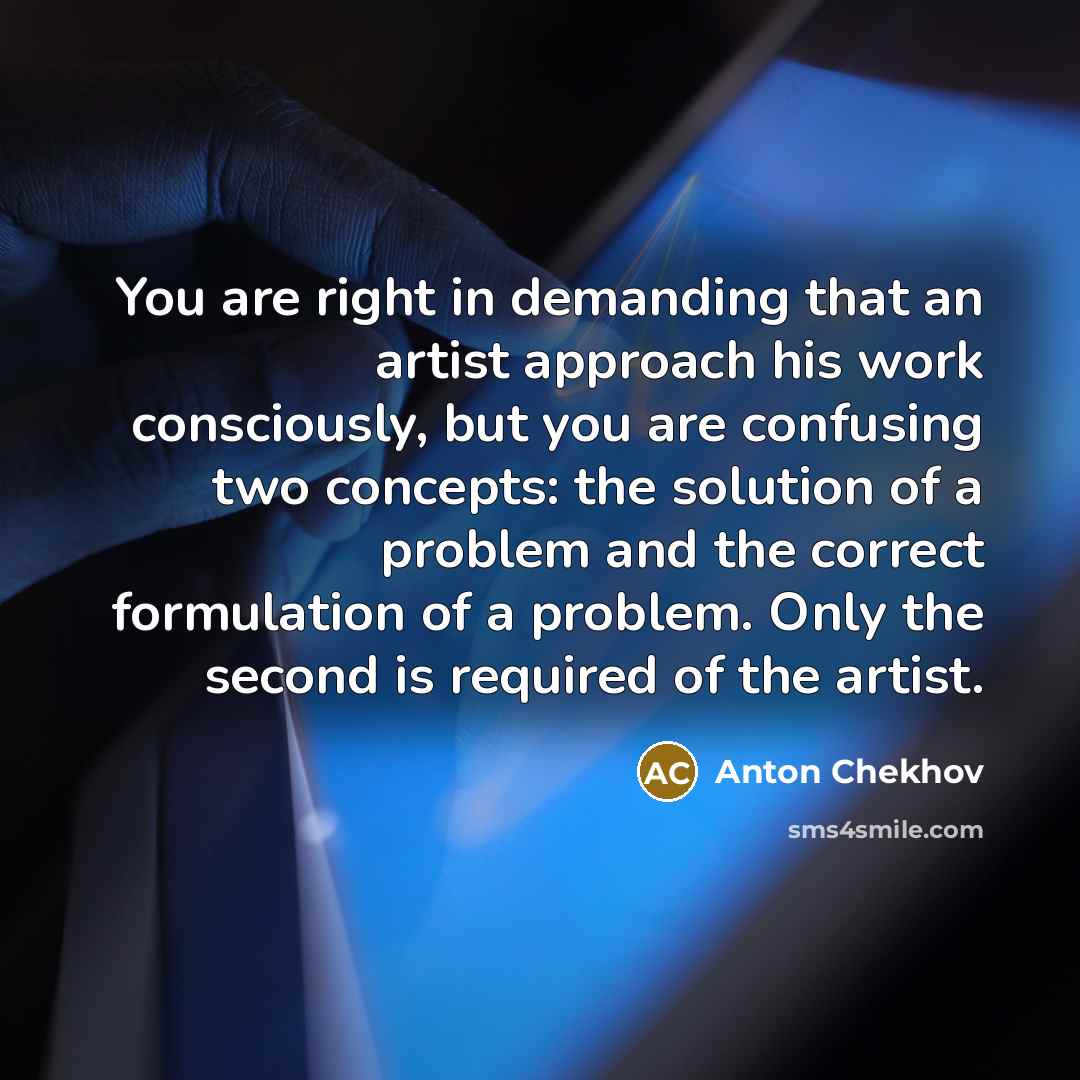 “You are right in demanding that an artist approach his work consciously, but you are confusing two concepts: the solution of a problem and the correct formulation of a problem. Only the second is required of the artist.” quote by Anton Chekhov
