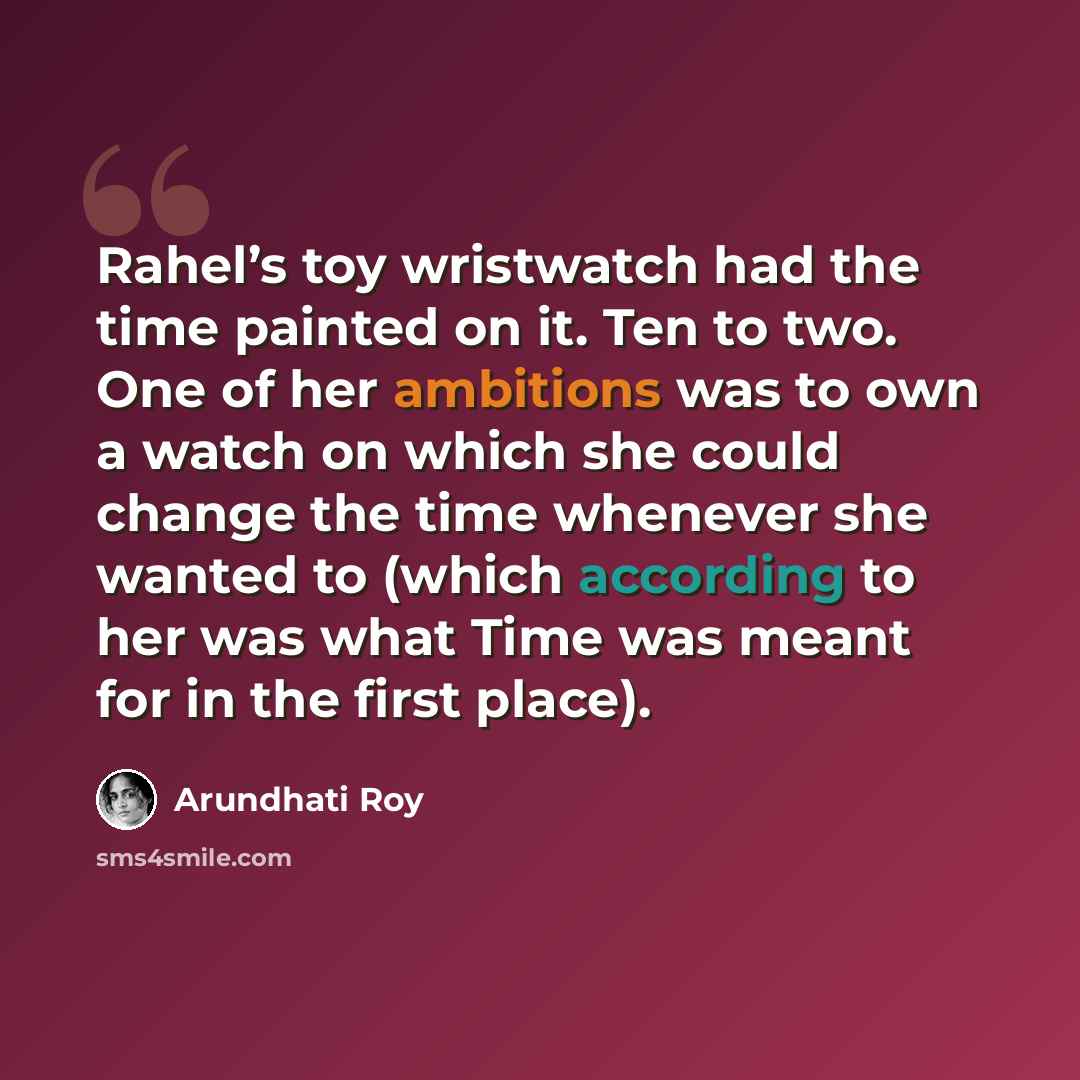 “Rahel’s toy wristwatch had the time painted on it. Ten to two. One of her ambitions was to own a watch on which she could change the time whenever she wanted to (which according to her was what Time was meant for in the first place).” quote by Arundhati Roy