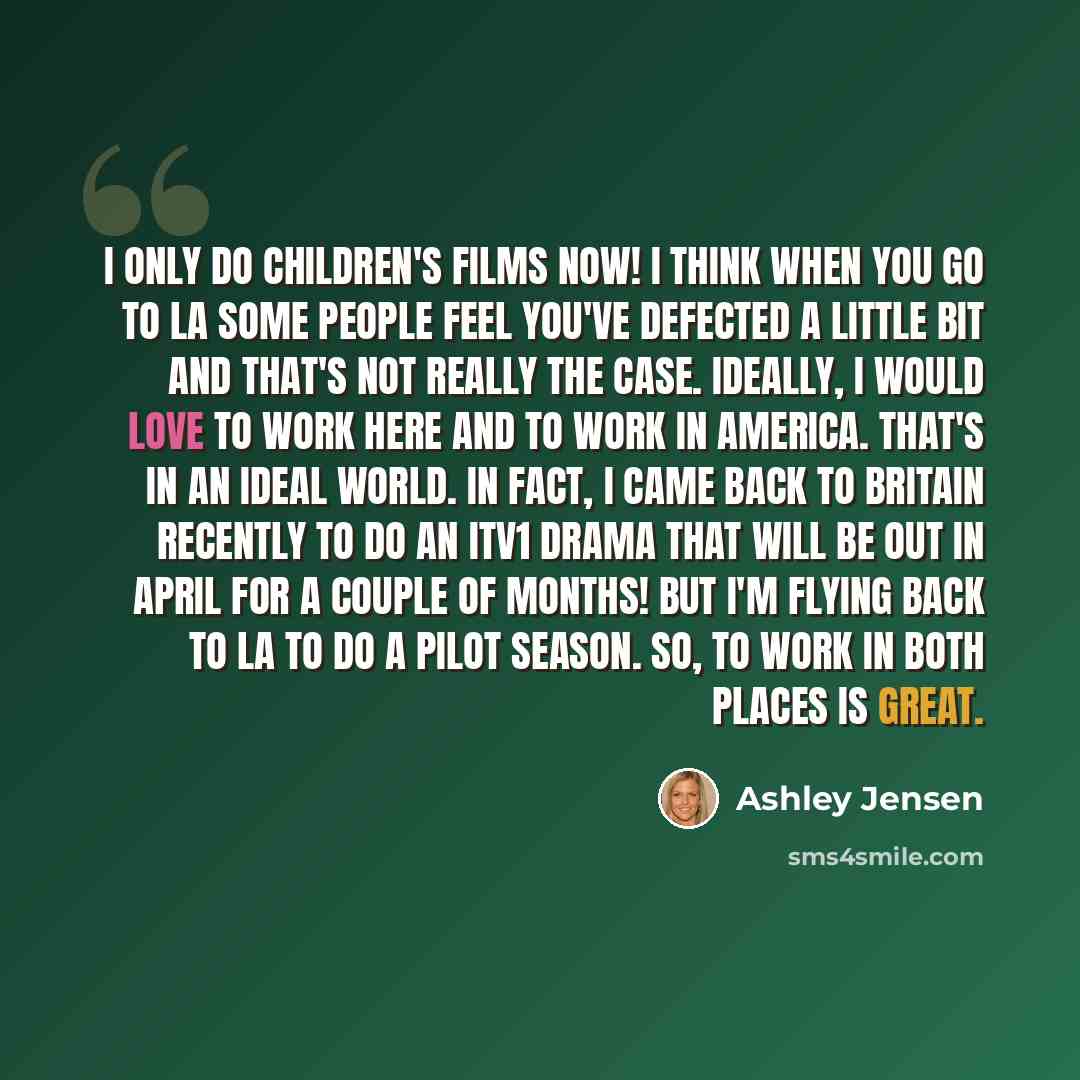 “I only do children's films now! I think when you go to LA some people feel you've defected a little bit and that's not really the case. Ideally, I would love to work here and to work in America. That's in an ideal world. In fact, I came back to Britain recently to do an ITV1 drama that will be out…” quote by Ashley Jensen