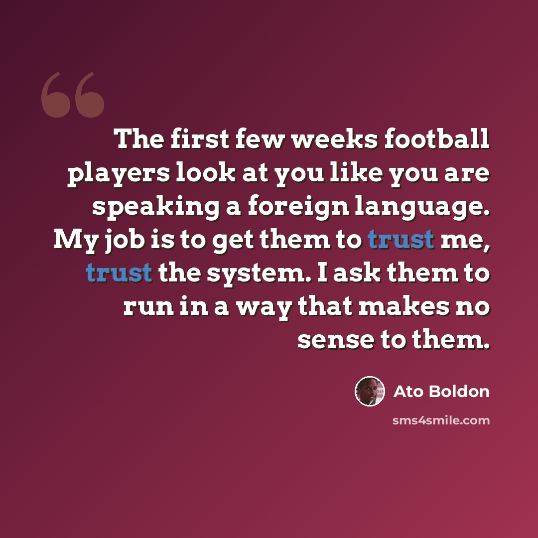 “The first few weeks football players look at you like you are speaking a foreign language. My job is to get them to trust me, trust the system. I ask them to run in a way that makes no sense to them.” quote by Ato Boldon