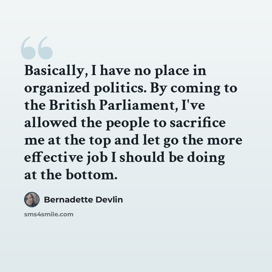 “Basically, I have no place in organized politics. By coming to the British Parliament, I've allowed the people to sacrifice me at the top and let go the more effective job I should be doing at the bottom.” quote by Bernadette Devlin