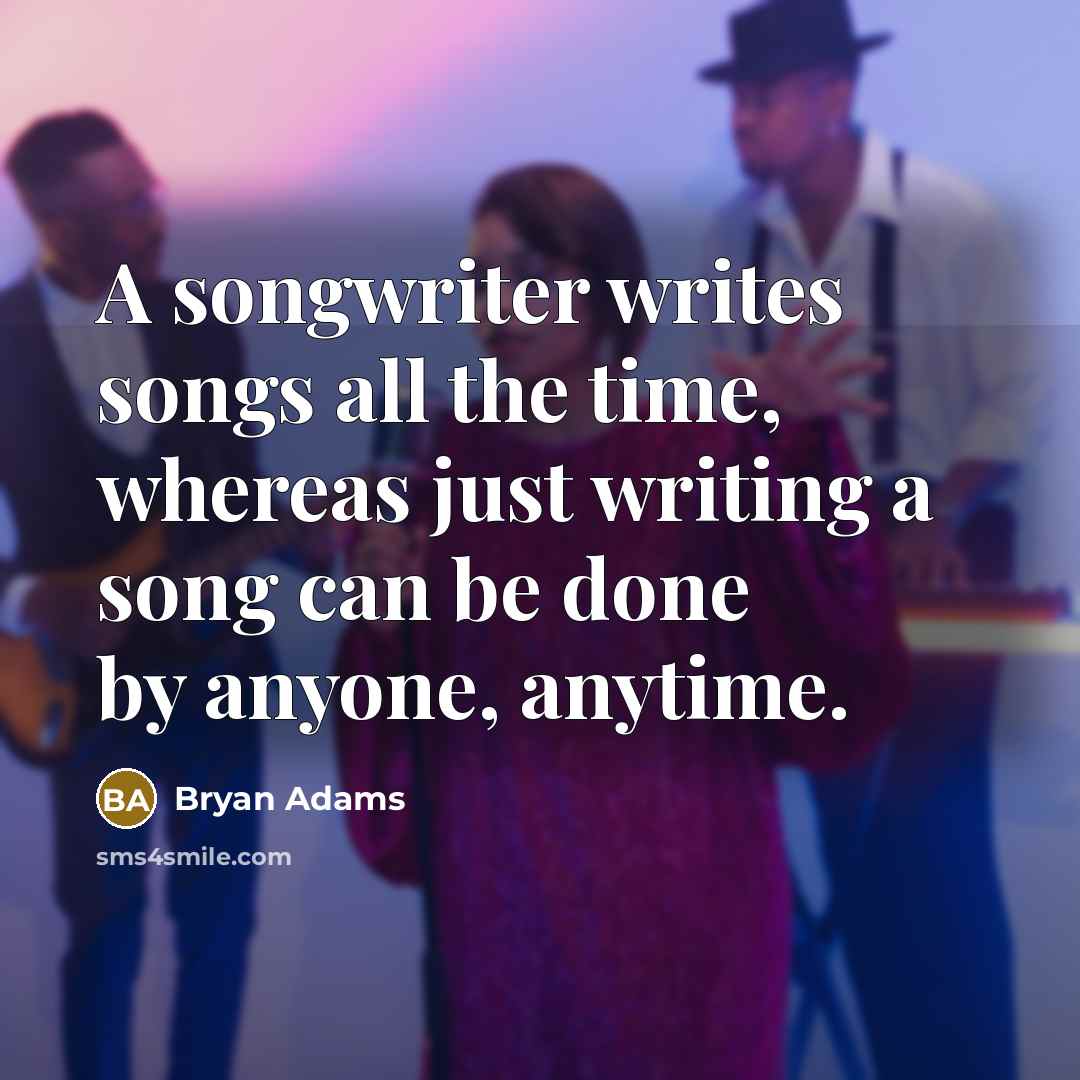 “A songwriter writes songs all the time, whereas just writing a song can be done by anyone, anytime.” quote by Bryan Adams