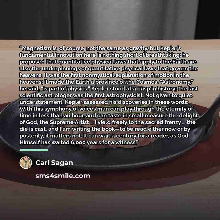 “Magnetism is, of course, not the same as gravity, but Kepler’s fundamental innovation here is nothing short of breathtaking: he proposed that quantitative physical laws that apply to the Earth are also the underpinnings of quantitative physical laws that govern the heavens. It was the first…” quote by Carl Sagan