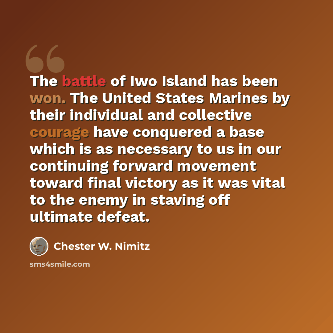 “The battle of Iwo Island has been won. The United States Marines by their individual and collective courage have conquered a base which is as necessary to us in our continuing forward movement toward final victory as it was vital to the enemy in staving off ultimate defeat.” quote by Chester W. Nimitz