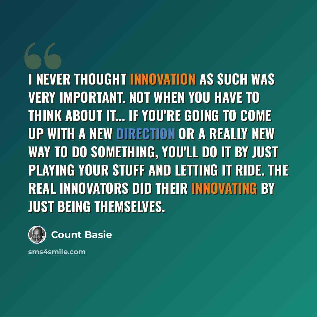 “I never thought innovation as such was very important. Not when you have to think about it... If you're going to come up with a new direction or a really new way to do something, you'll do it by just playing your stuff and letting it ride. The real innovators did their innovating by just being…” quote by Count Basie