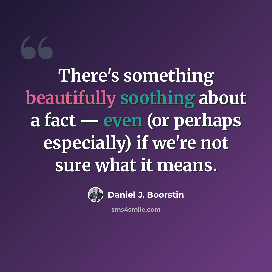 “There's something beautifully soothing about a fact — even (or perhaps especially) if we're not sure what it means.” quote by Daniel J. Boorstin