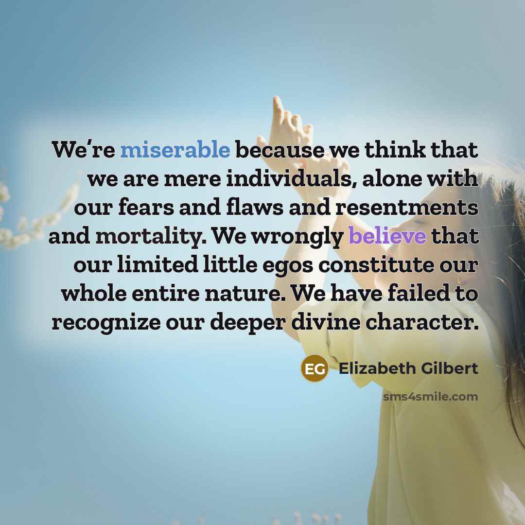 “We’re miserable because we think that we are mere individuals, alone with our fears and flaws and resentments and mortality. We wrongly believe that our limited little egos constitute our whole entire nature. We have failed to recognize our deeper divine character.” quote by Elizabeth Gilbert