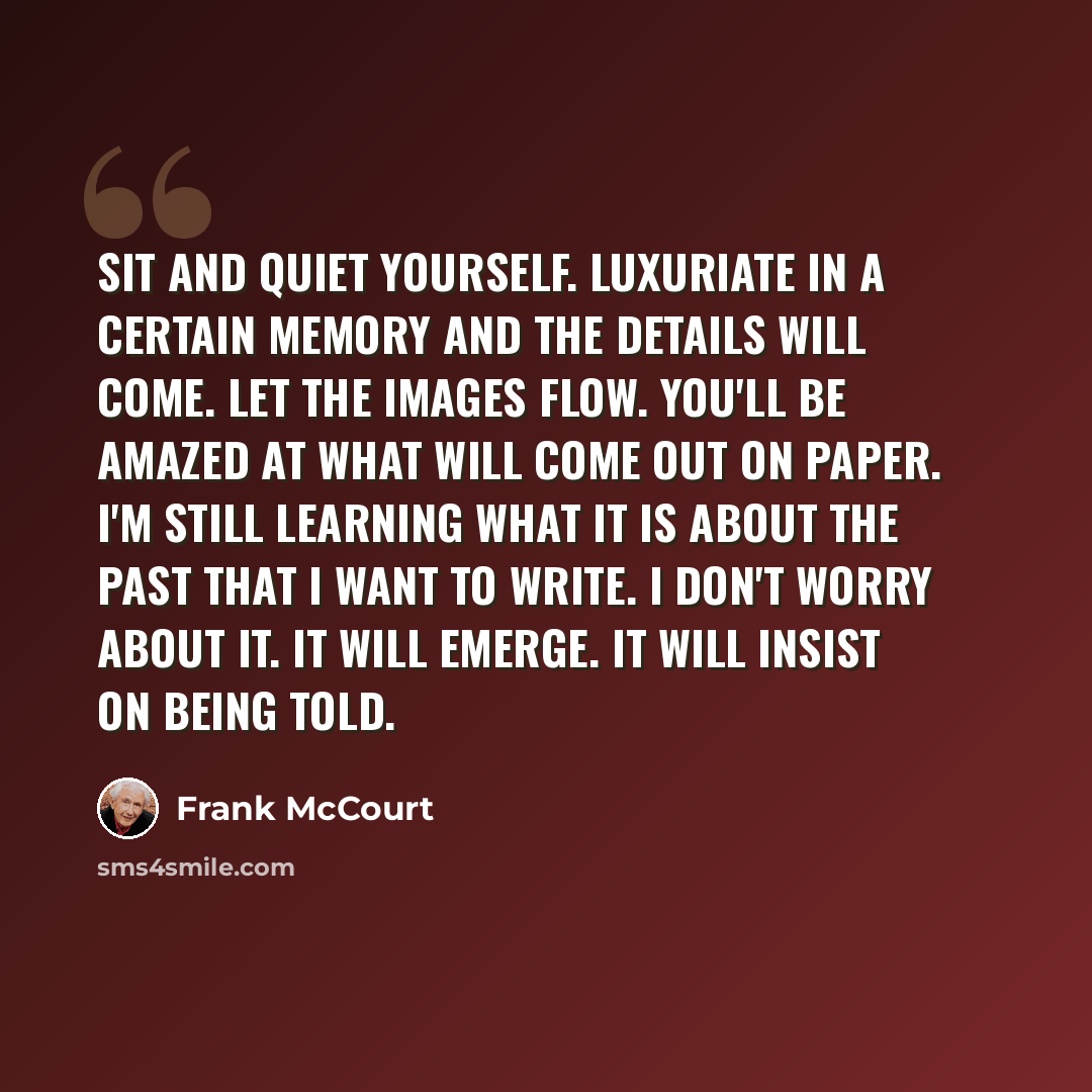 “Sit and quiet yourself. Luxuriate in a certain memory and the details will come. Let the images flow. You'll be amazed at what will come out on paper. I'm still learning what it is about the past that I want to write. I don't worry about it. It will emerge. It will insist on being told.” quote by Frank McCourt