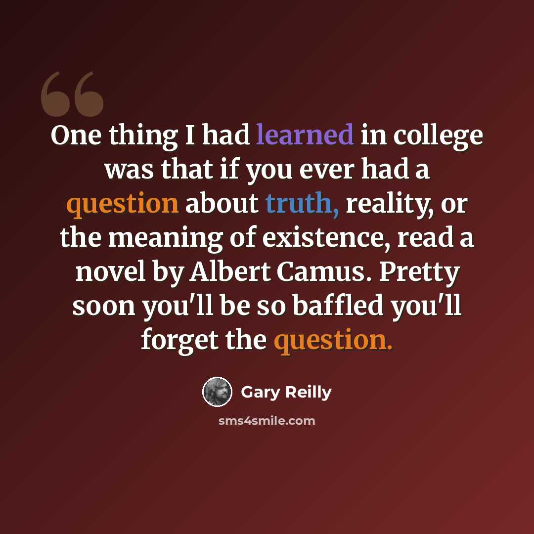 “One thing I had learned in college was that if you ever had a question about truth, reality, or the meaning of existence, read a novel by Albert Camus. Pretty soon you'll be so baffled you'll forget the question.” quote by Gary Reilly