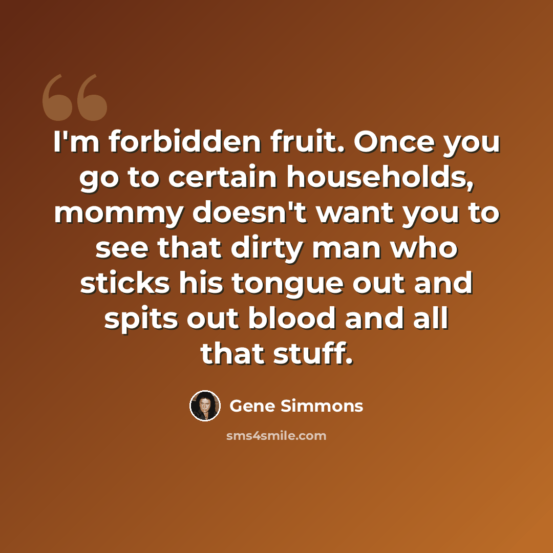 “I'm forbidden fruit. Once you go to certain households, mommy doesn't want you to see that dirty man who sticks his tongue out and spits out blood and all that stuff.” quote by Gene Simmons