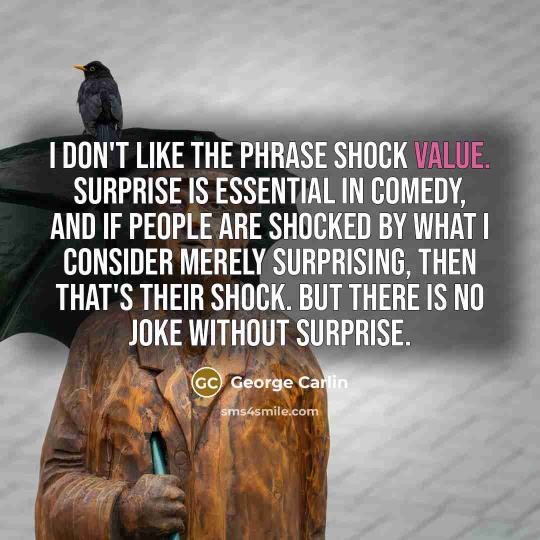 “I don't like the phrase shock value. Surprise is essential in comedy, and if people are shocked by what I consider merely surprising, then that's their shock. But there is no joke without surprise.” quote by George Carlin