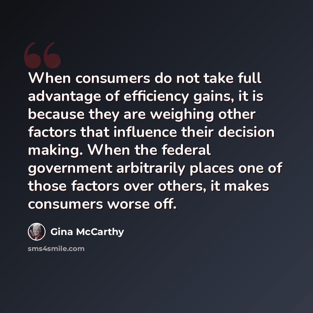 “When consumers do not take full advantage of efficiency gains, it is because they are weighing other factors that influence their decision making. When the federal government arbitrarily places one of those factors over others, it makes consumers worse off.” quote by Gina McCarthy