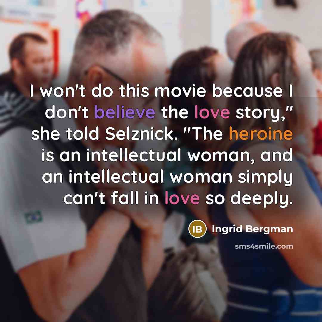 “I won't do this movie because I don't believe the love story," she told Selznick. "The heroine is an intellectual woman, and an intellectual woman simply can't fall in love so deeply.” quote by Ingrid Bergman