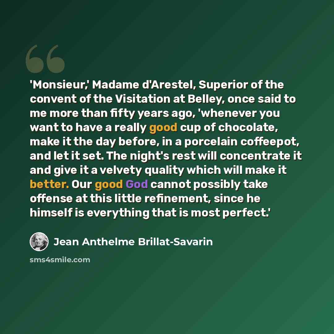 “'Monsieur,' Madame d'Arestel, Superior of the convent of the Visitation at Belley, once said to me more than fifty years ago, 'whenever you want to have a really good cup of chocolate, make it the day before, in a porcelain coffeepot, and let it set. The night's rest will concentrate it and give…” quote by Jean Anthelme Brillat-Savarin