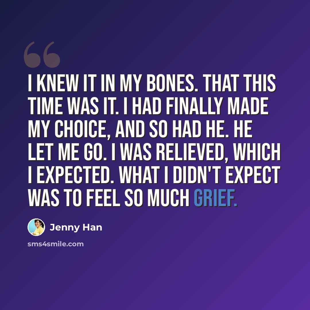 “I knew it in my bones. That this time was it. I had finally made my choice, and so had he. He let me go. I was relieved, which I expected. What I didn't expect was to feel so much grief.” quote by Jenny Han