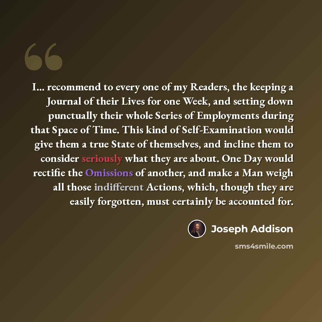 “I... recommend to every one of my Readers, the keeping a Journal of their Lives for one Week, and setting down punctually their whole Series of Employments during that Space of Time. This kind of Self-Examination would give them a true State of themselves, and incline them to consider seriously…” quote by Joseph Addison