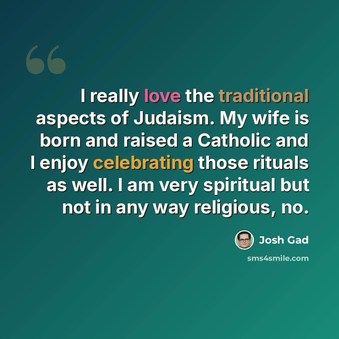 “I really love the traditional aspects of Judaism. My wife is born and raised a Catholic and I enjoy celebrating those rituals as well. I am very spiritual but not in any way religious, no.” quote by Josh Gad