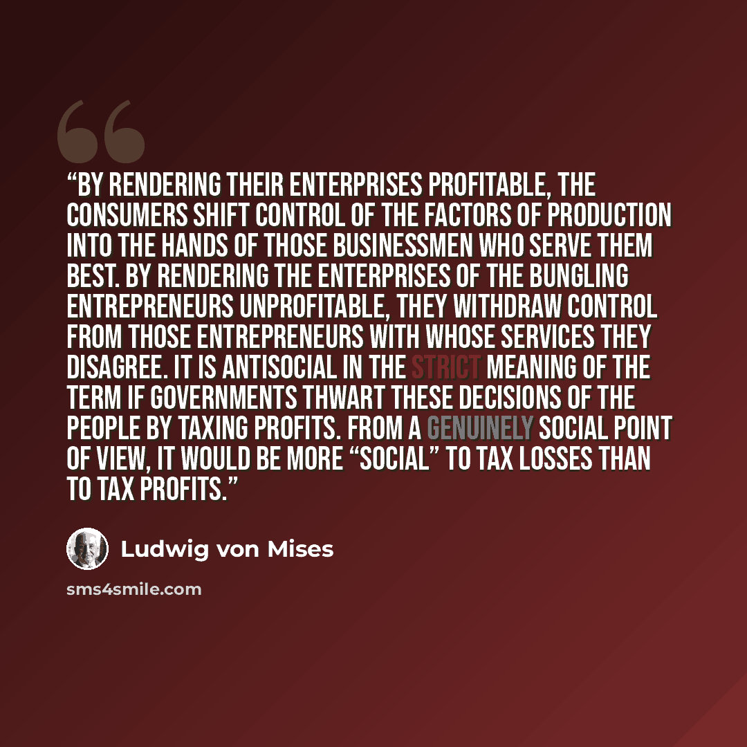 “By rendering their enterprises profitable, the consumers shift control of the factors of production into the hands of those businessmen who serve them best. By rendering the enterprises of the bungling entrepreneurs unprofitable, they withdraw control from those entrepreneurs with whose services…” quote by Ludwig von Mises