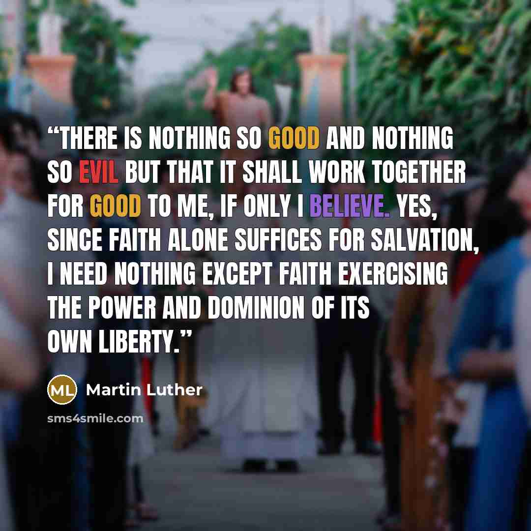 “There is nothing so good and nothing so evil but that it shall work together for good to me, if only I believe. Yes, since faith alone suffices for salvation, I need nothing except faith exercising the power and dominion of its own liberty.” quote by Martin Luther