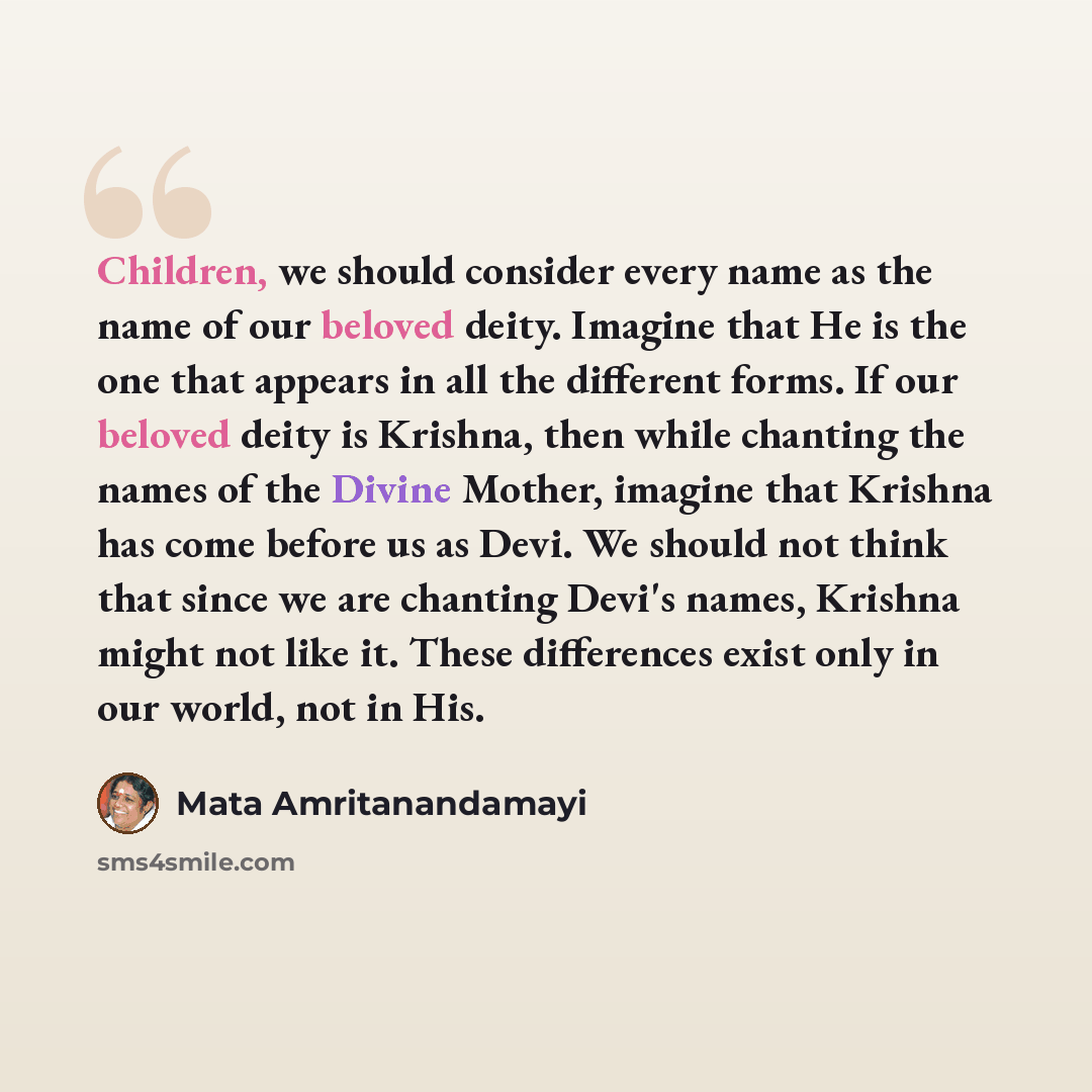 “Children, we should consider every name as the name of our beloved deity. Imagine that He is the one that appears in all the different forms. If our beloved deity is Krishna, then while chanting the names of the Divine Mother, imagine that Krishna has come before us as Devi. We should not think…” quote by Mata Amritanandamayi