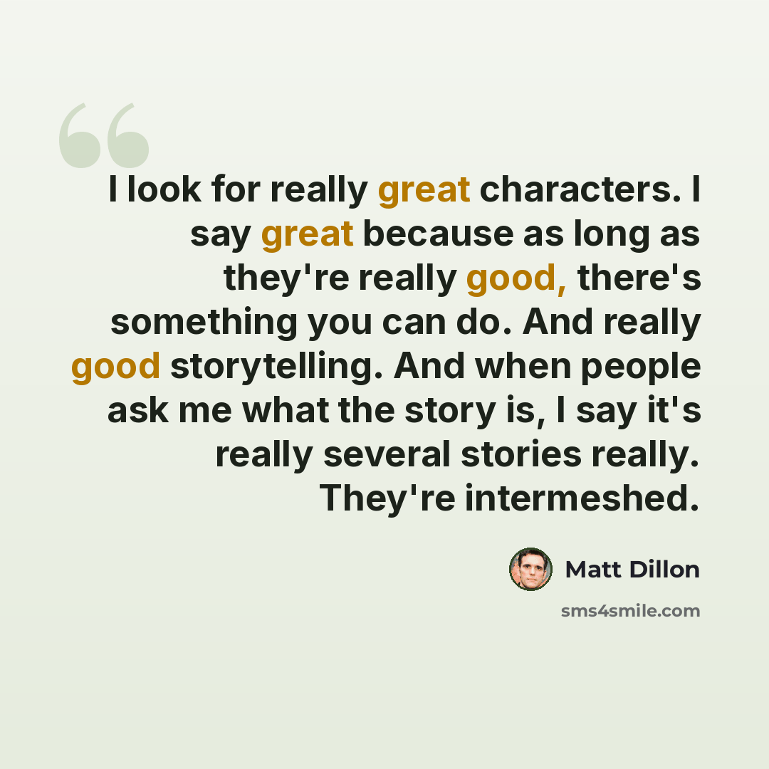 “I look for really great characters. I say great because as long as they're really good, there's something you can do. And really good storytelling. And when people ask me what the story is, I say it's really several stories really. They're intermeshed.” quote by Matt Dillon