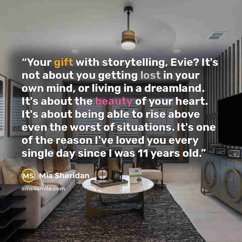 “Your gift with storytelling, Evie? It's not about you getting lost in your own mind, or living in a dreamland. It's about the beauty of your heart. It's about being able to rise above even the worst of situations. It's one of the reason I've loved you every single day since I was 11 years old.” quote by Mia Sheridan
