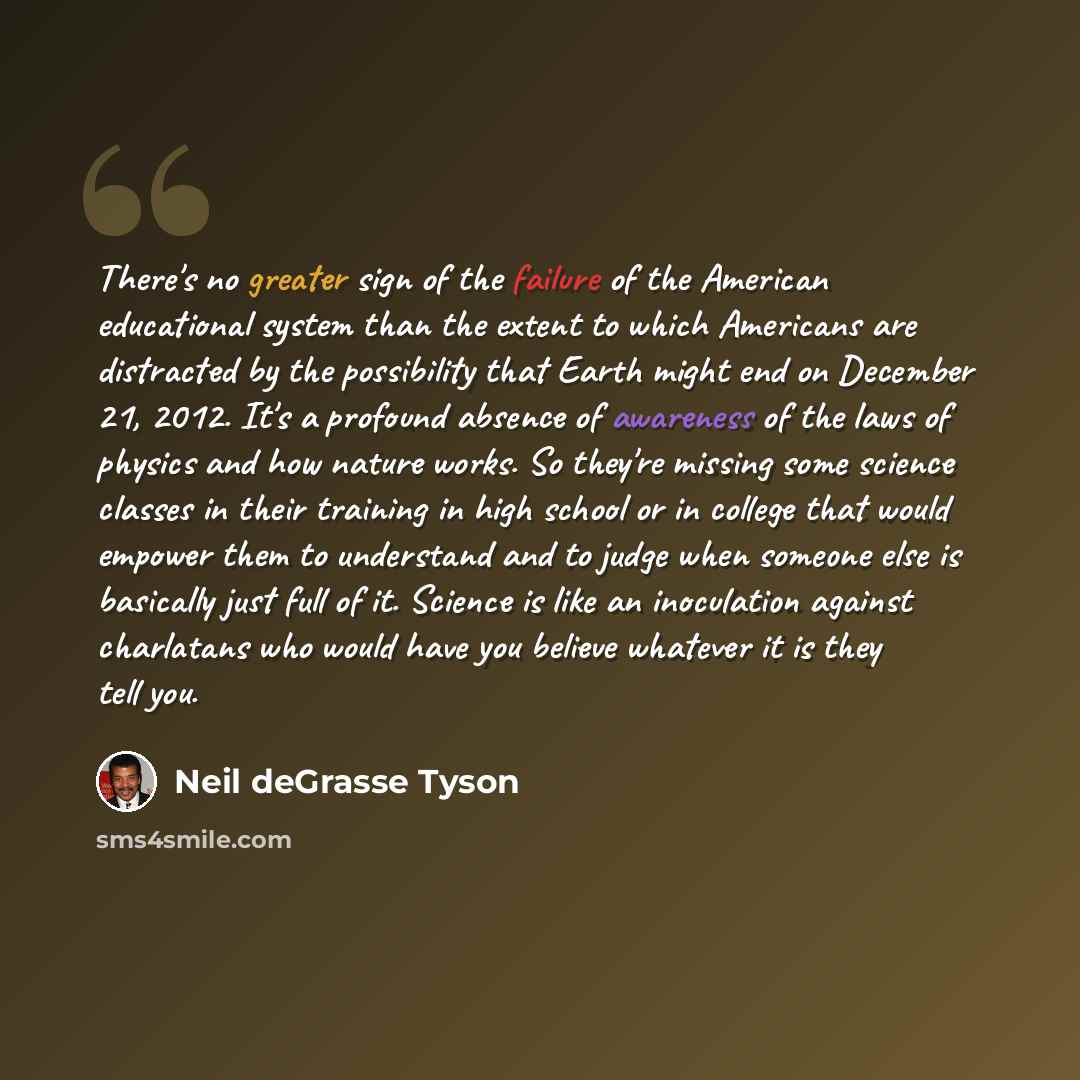 “There's no greater sign of the failure of the American educational system than the extent to which Americans are distracted by the possibility that Earth might end on December 21, 2012. It's a profound absence of awareness of the laws of physics and how nature works. So they're missing some…” quote by Neil deGrasse Tyson