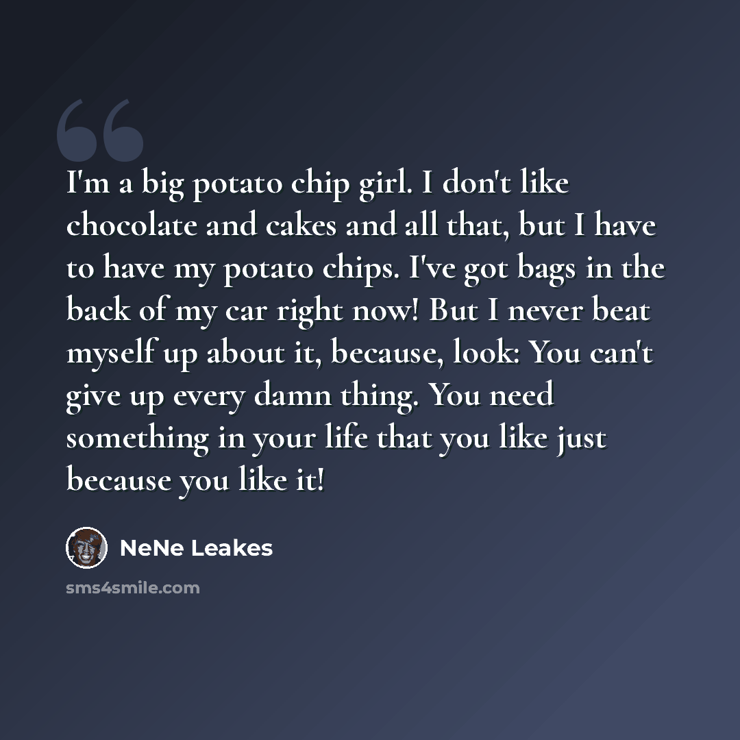 “I'm a big potato chip girl. I don't like chocolate and cakes and all that, but I have to have my potato chips. I've got bags in the back of my car right now! But I never beat myself up about it, because, look: You can't give up every damn thing. You need something in your life that you like just…” quote by NeNe Leakes