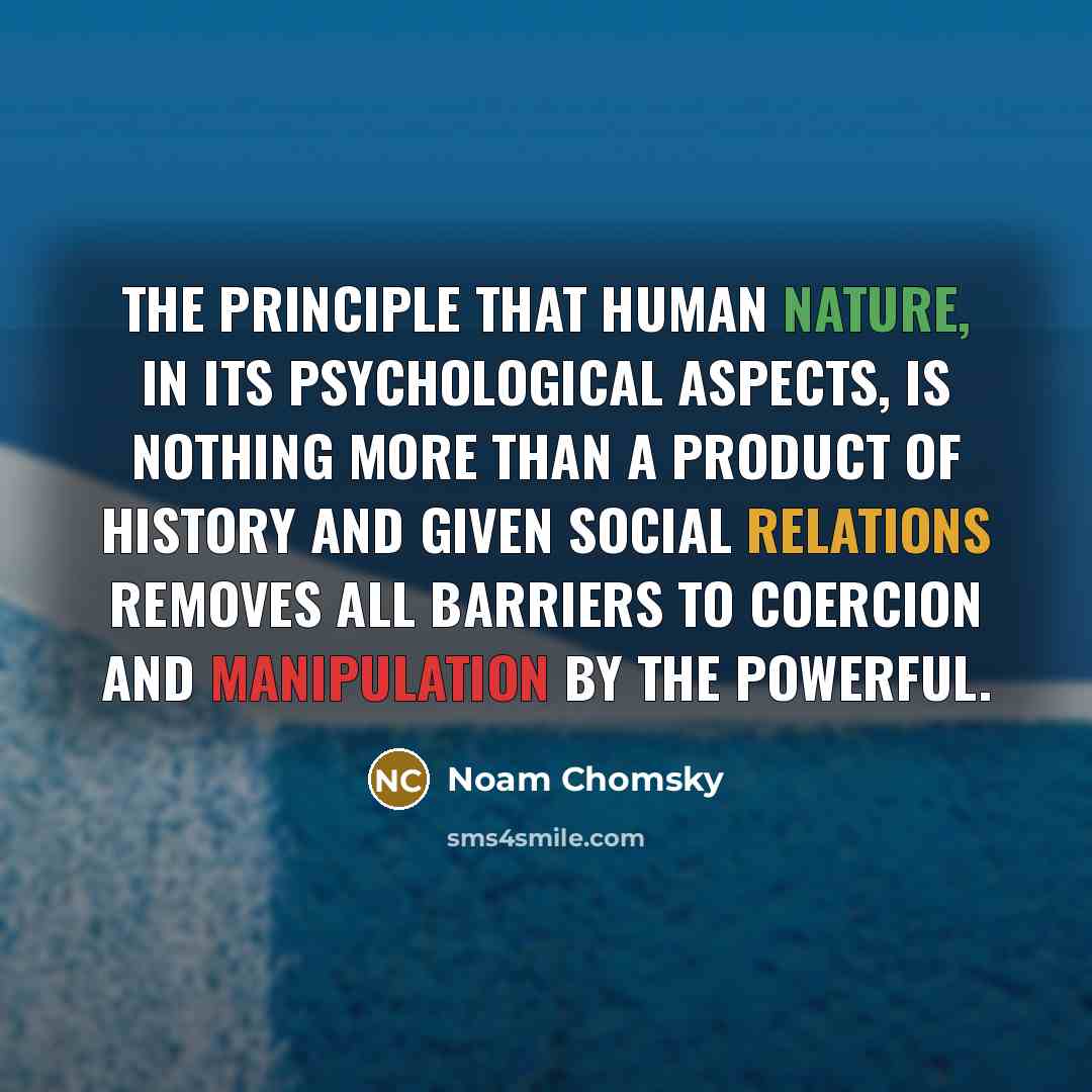 “The principle that human nature, in its psychological aspects, is nothing more than a product of history and given social relations removes all barriers to coercion and manipulation by the powerful.” quote by Noam Chomsky