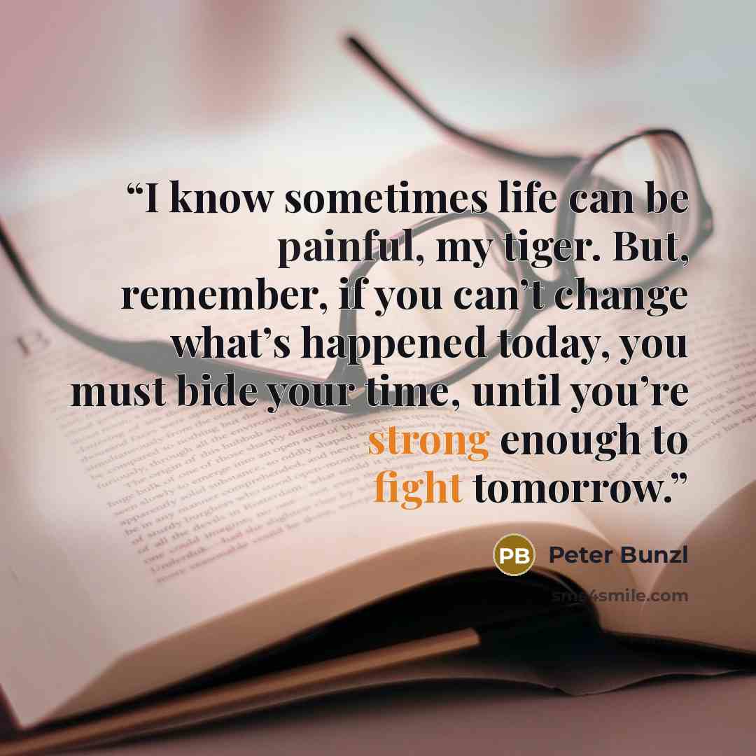 “I know sometimes life can be painful, my tiger. But, remember, if you can’t change what’s happened today, you must bide your time, until you’re strong enough to fight tomorrow.” quote by Peter Bunzl