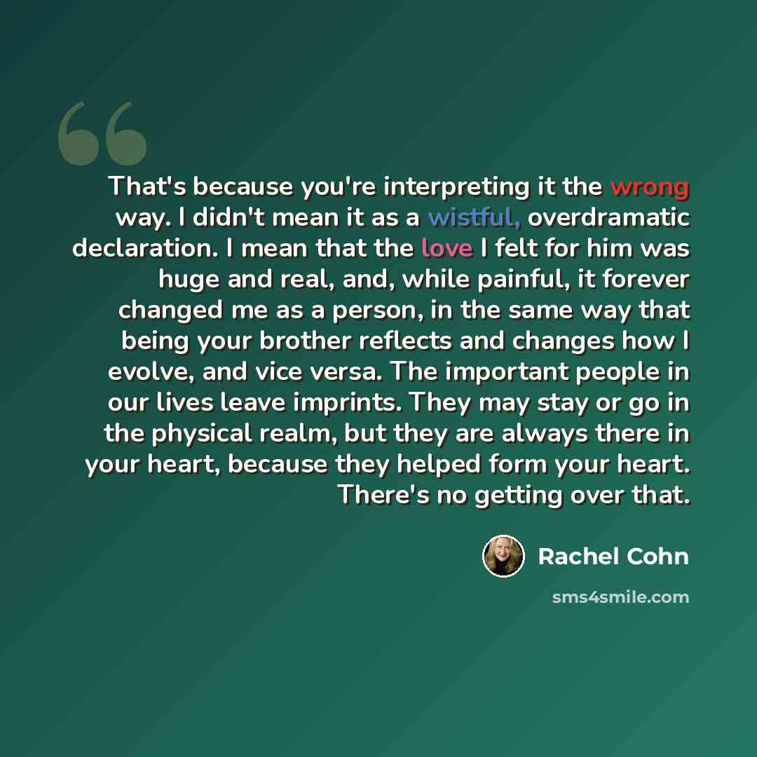 “That's because you're interpreting it the wrong way. I didn't mean it as a wistful, overdramatic declaration. I mean that the love I felt for him was huge and real, and, while painful, it forever changed me as a person, in the same way that being your brother reflects and changes how I evolve, and…” quote by Rachel Cohn