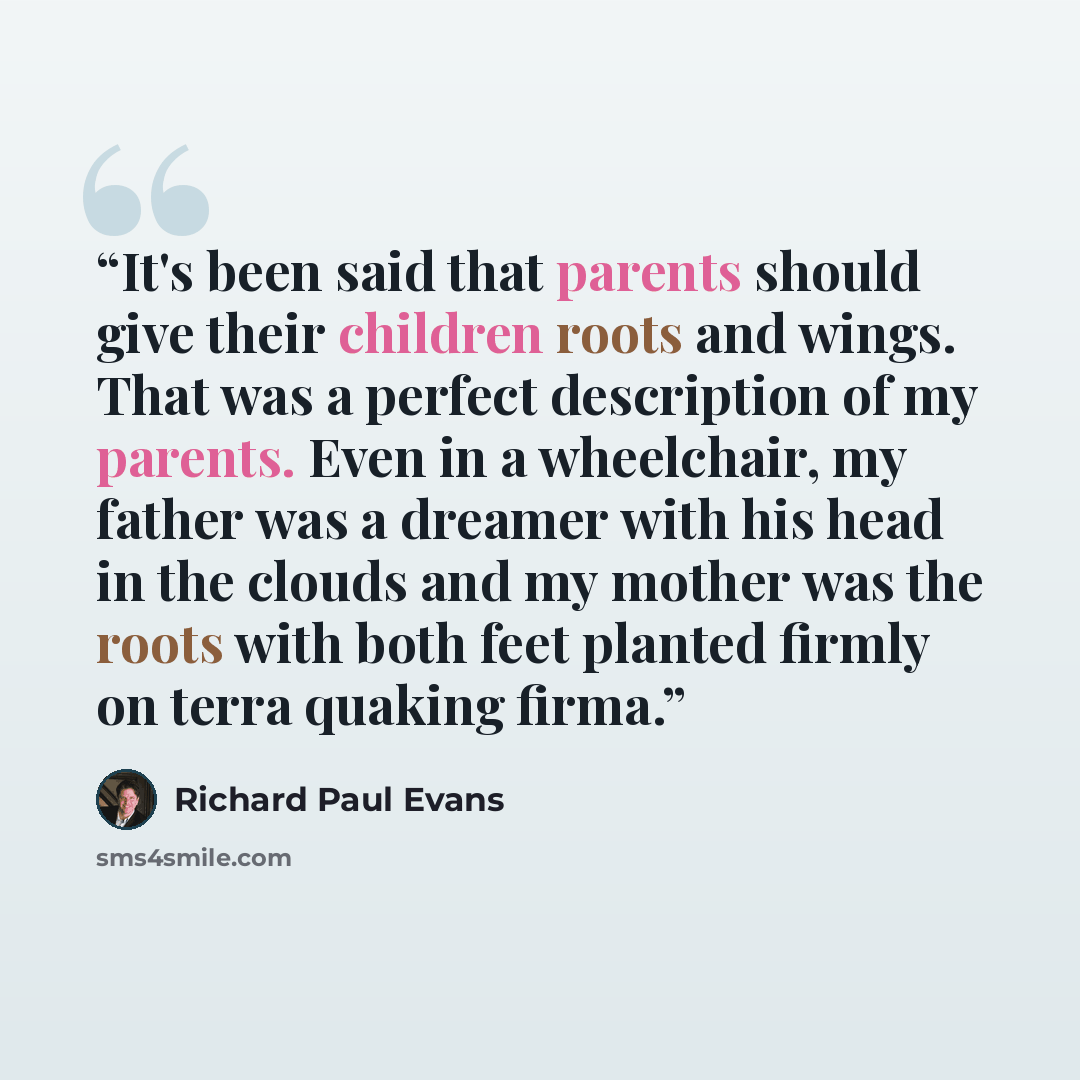 “It's been said that parents should give their children roots and wings. That was a perfect description of my parents. Even in a wheelchair, my father was a dreamer with his head in the clouds and my mother was the roots with both feet planted firmly on terra quaking firma.” quote by Richard Paul Evans