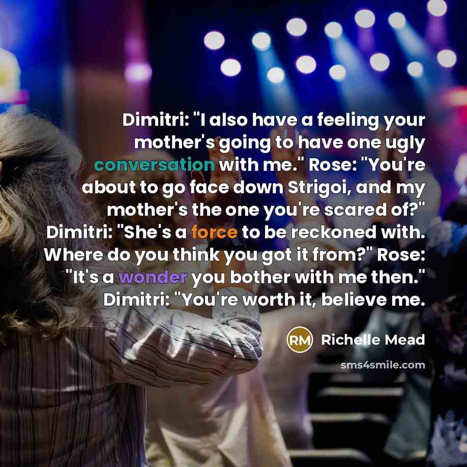 “Dimitri: "I also have a feeling your mother's going to have one ugly conversation with me." Rose: "You're about to go face down Strigoi, and my mother's the one you're scared of?" Dimitri: "She's a force to be reckoned with. Where do you think you got it from?" Rose: "It's a wonder you bother with…” quote by Richelle Mead