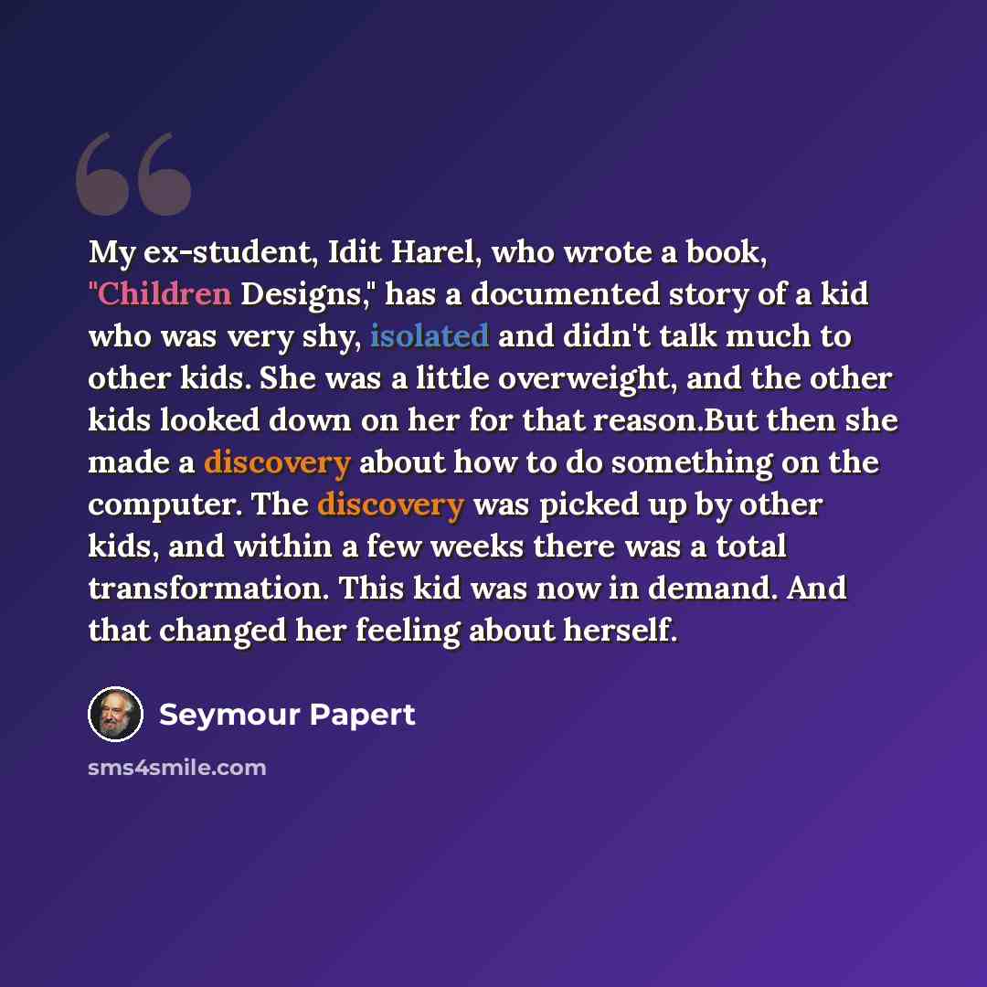 “My ex-student, Idit Harel, who wrote a book, "Children Designs," has a documented story of a kid who was very shy, isolated and didn't talk much to other kids. She was a little overweight, and the other kids looked down on her for that reason.But then she made a discovery about how to do something…” quote by Seymour Papert