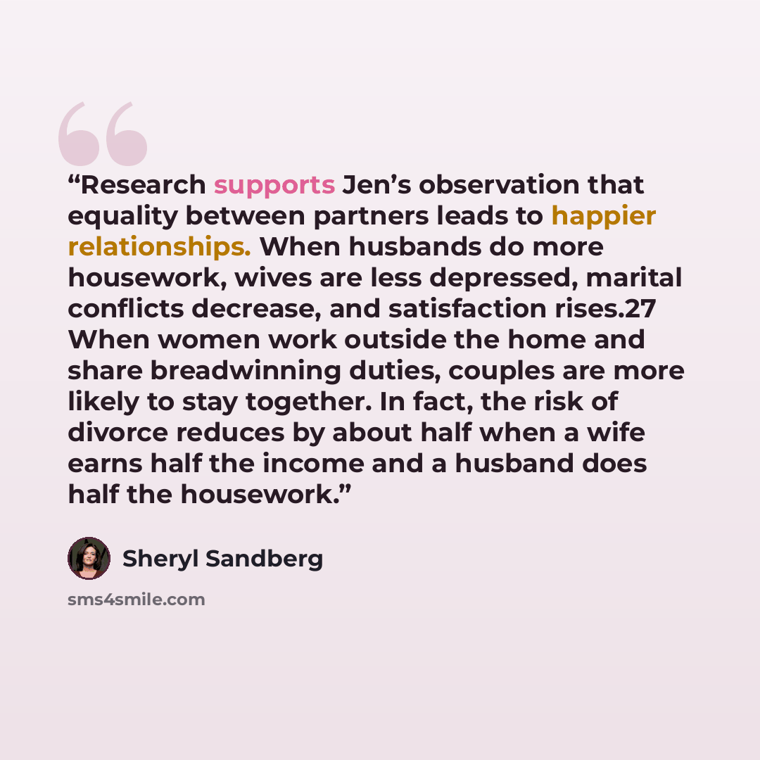 “Research supports Jen’s observation that equality between partners leads to happier relationships. When husbands do more housework, wives are less depressed, marital conflicts decrease, and satisfaction rises.27 When women work outside the home and share breadwinning duties, couples are more…” quote by Sheryl Sandberg