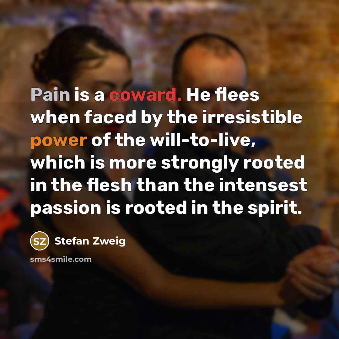 “Pain is a coward. He flees when faced by the irresistible power of the will-to-live, which is more strongly rooted in the flesh than the intensest passion is rooted in the spirit.” quote by Stefan Zweig