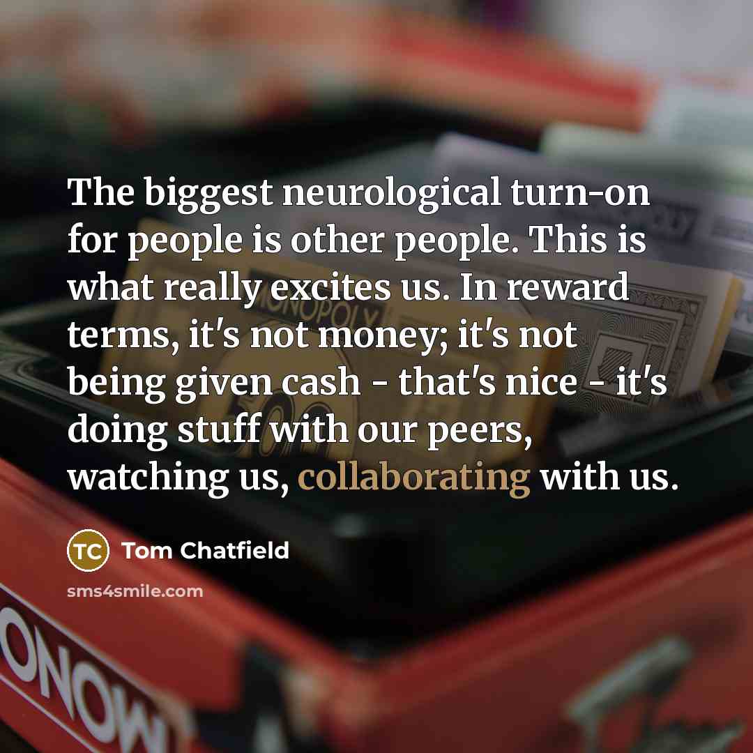 “The biggest neurological turn-on for people is other people. This is what really excites us. In reward terms, it's not money; it's not being given cash - that's nice - it's doing stuff with our peers, watching us, collaborating with us.” quote by Tom Chatfield
